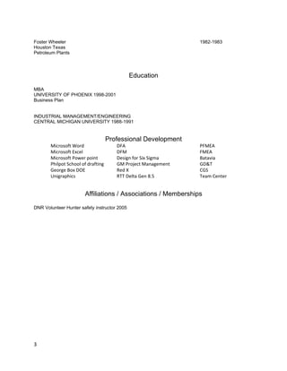 Foster Wheeler                                                 1982-1983
Houston Texas
Petroleum Plants



                                              Education

MBA
UNIVERSITY OF PHOENIX 1998-2001
Business Plan


INDUSTRIAL MANAGEMENT/ENGINEERING
CENTRAL MICHIGAN UNIVERSITY 1988-1991


                                    Professional Development
       Microsoft Word                  DFA                     PFMEA
       Microsoft Excel                 DFM                     FMEA
       Microsoft Power point           Design for Six Sigma    Batavia
       Philpot School of drafting      GM Project Management   GD&T
       George Box DOE                  Red X                   CGS
       Unigraphics                     RTT Delta Gen 8.5       Team Center


                       Affiliations / Associations / Memberships

DNR Volunteer Hunter safety instructor 2005




3
 
