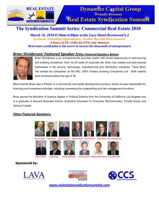 -345882-409492<br />The Syndication Summit Series: Commercial Real Estate 2010<br />March 16, 2010 8:30am-6:00pm at the Luxe Hotel-Brentwood LA<br />Exclusive Networking Opportunities, No-Host Bar with Hors d'oeuvres<br /> 8 hours of CE credits for CPAs and Attorneys<br />Real estate syndication is the secret to success for thousands of entrepreneurs.<br />Brian Shniderson: Featured Speaker (Other Featured Speakers Below)  <br />1651013970Brian Shniderson is an entrepreneurial business leader with broad experiences in restructuring and building companies. Over his 20 years of corporate life, Brian has created and sold several businesses in the service, technology, manufacturing and distribution industries. Twice Brian has landed his companies on the INC. 500’s Fastest Growing Companies List - Both awards were achieved before the age of 30.<br />Most recently Brian was a Partner in a commercial real estate development company where he was responsible for financing and investment activities, including overseeing the underwriting and risk management functions.<br />Brian earned his Bachelor of Science degree in Political Science from the University of California Los Angeles and is a graduate of Harvard Business School, Executive Education in Corporate Reconstruction, Private Equity and Venture Capital.<br />667385398145Other Featured Speakers:   <br />                                                             <br />Sponsored by:<br />47625023685546501052749552702560250825<br />www.realestatesyndicationsummit.com<br />