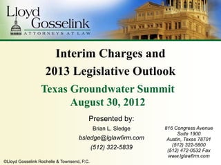 Interim Charges and
                    2013 Legislative Outlook
                  Texas Groundwater Summit
                        August 30, 2012
                                         Presented by:
                                             Brian L. Sledge   816 Congress Avenue
                                                                     Suite 1900
                                    bsledge@lglawfirm.com       Austin, Texas 78701
                                                                  (512) 322-5800
                                             (512) 322-5839     (512) 472-0532 Fax
                                                                www.lglawfirm.com
©Lloyd Gosselink Rochelle & Townsend, P.C.
 