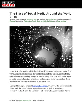 The State of Social Media Around the World
2010
By Brian Solis, blogger at BrianSolis.com and principal of FutureWorks, Author of the new book
Engage!, Co-Author, Putting the Public Back in Public Relations and Now Is Gone




If you were to look at Social Media the United States and many other parts of the
world, you would believe that the world of Social Media was flat, dominated by
social continents including Facebook, Twitter, blogs, YouTube, and Flickr. As we
zoom in, we visualize other established and emerging social services that depict
provinces and outlying settlements of our social atlas.

Upon publishing the original Conversation Prism, which was the culmination of a
year's work documenting and organizing the social web by usage and
conversational patterns, the world responded by creating Conversation Prisms




(cc) Brian Solis, www.briansolis.com - Twitter, @briansolis
 