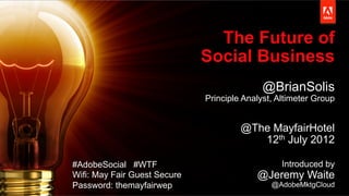 © 2013 Adobe Systems Incorporated. All Rights Reserved. Adobe Confidential.
The Future of
Social Business
@BrianSolis
Principle Analyst, Altimeter Group
@The MayfairHotel
12th July 2012
Introduced by
@Jeremy Waite
@AdobeMktgCloud
#AdobeSocial #WTF
Wifi: May Fair Guest Secure
Password: themayfairwep
 