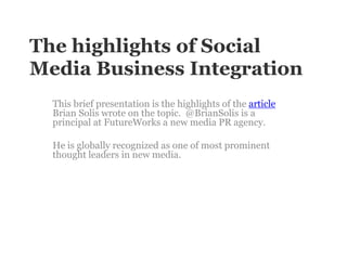 The highlights of Social Media Business Integration This brief presentation is the highlights of the article Brian Solis wrote on the topic.  @BrianSolisis a principal at FutureWorks a new media PR agency.  He is globally recognized as one of most prominent thought leaders in new media. 