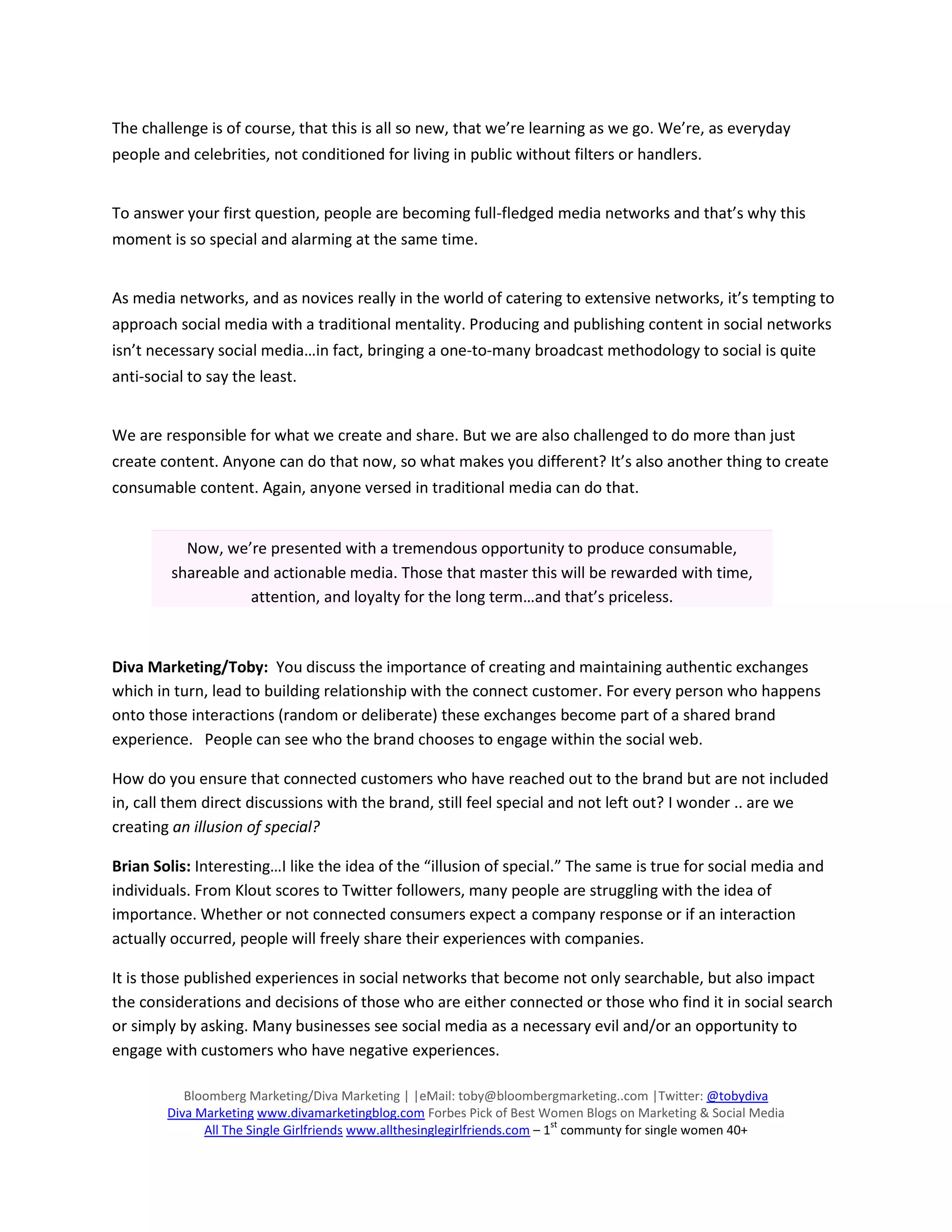 The challenge is of course, that this is all so new, that we’re learning as we go. We’re, as everyday
people and celebrities, not conditioned for living in public without filters or handlers.


To answer your first question, people are becoming full-fledged media networks and that’s why this
moment is so special and alarming at the same time.


As media networks, and as novices really in the world of catering to extensive networks, it’s tempting to
approach social media with a traditional mentality. Producing and publishing content in social networks
isn’t necessary social media…in fact, bringing a one-to-many broadcast methodology to social is quite
anti-social to say the least.


We are responsible for what we create and share. But we are also challenged to do more than just
create content. Anyone can do that now, so what makes you different? It’s also another thing to create
consumable content. Again, anyone versed in traditional media can do that.


           Now, we’re presented with a tremendous opportunity to produce consumable,
         shareable and actionable media. Those that master this will be rewarded with time,
                    attention, and loyalty for the long term…and that’s priceless.



Diva Marketing/Toby: You discuss the importance of creating and maintaining authentic exchanges
which in turn, lead to building relationship with the connect customer. For every person who happens
onto those interactions (random or deliberate) these exchanges become part of a shared brand
experience. People can see who the brand chooses to engage within the social web.

How do you ensure that connected customers who have reached out to the brand but are not included
in, call them direct discussions with the brand, still feel special and not left out? I wonder .. are we
creating an illusion of special?

Brian Solis: Interesting…I like the idea of the “illusion of special.” The same is true for social media and
individuals. From Klout scores to Twitter followers, many people are struggling with the idea of
importance. Whether or not connected consumers expect a company response or if an interaction
actually occurred, people will freely share their experiences with companies.

It is those published experiences in social networks that become not only searchable, but also impact
the considerations and decisions of those who are either connected or those who find it in social search
or simply by asking. Many businesses see social media as a necessary evil and/or an opportunity to
engage with customers who have negative experiences.

           Bloomberg Marketing/Diva Marketing | |eMail: toby@bloombergmarketing..com |Twitter: @tobydiva
        Diva Marketing www.divamarketingblog.com Forbes Pick of Best Women Blogs on Marketing & Social Media
                                                                            st
              All The Single Girlfriends www.allthesinglegirlfriends.com – 1 communty for single women 40+
 