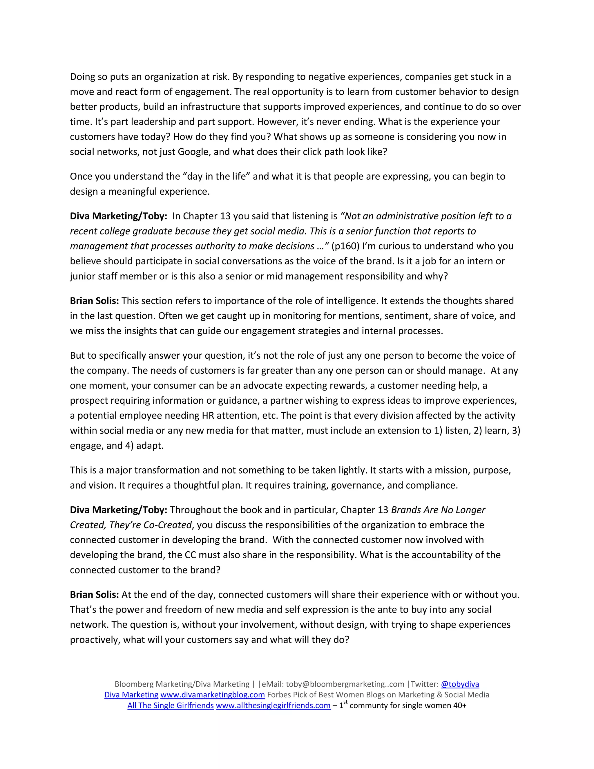 Doing so puts an organization at risk. By responding to negative experiences, companies get stuck in a
move and react form of engagement. The real opportunity is to learn from customer behavior to design
better products, build an infrastructure that supports improved experiences, and continue to do so over
time. It’s part leadership and part support. However, it’s never ending. What is the experience your
customers have today? How do they find you? What shows up as someone is considering you now in
social networks, not just Google, and what does their click path look like?

Once you understand the “day in the life” and what it is that people are expressing, you can begin to
design a meaningful experience.

Diva Marketing/Toby: In Chapter 13 you said that listening is “Not an administrative position left to a
recent college graduate because they get social media. This is a senior function that reports to
management that processes authority to make decisions …” (p160) I’m curious to understand who you
believe should participate in social conversations as the voice of the brand. Is it a job for an intern or
junior staff member or is this also a senior or mid management responsibility and why?

Brian Solis: This section refers to importance of the role of intelligence. It extends the thoughts shared
in the last question. Often we get caught up in monitoring for mentions, sentiment, share of voice, and
we miss the insights that can guide our engagement strategies and internal processes.

But to specifically answer your question, it’s not the role of just any one person to become the voice of
the company. The needs of customers is far greater than any one person can or should manage. At any
one moment, your consumer can be an advocate expecting rewards, a customer needing help, a
prospect requiring information or guidance, a partner wishing to express ideas to improve experiences,
a potential employee needing HR attention, etc. The point is that every division affected by the activity
within social media or any new media for that matter, must include an extension to 1) listen, 2) learn, 3)
engage, and 4) adapt.

This is a major transformation and not something to be taken lightly. It starts with a mission, purpose,
and vision. It requires a thoughtful plan. It requires training, governance, and compliance.

Diva Marketing/Toby: Throughout the book and in particular, Chapter 13 Brands Are No Longer
Created, They’re Co-Created, you discuss the responsibilities of the organization to embrace the
connected customer in developing the brand. With the connected customer now involved with
developing the brand, the CC must also share in the responsibility. What is the accountability of the
connected customer to the brand?

Brian Solis: At the end of the day, connected customers will share their experience with or without you.
That’s the power and freedom of new media and self expression is the ante to buy into any social
network. The question is, without your involvement, without design, with trying to shape experiences
proactively, what will your customers say and what will they do?



           Bloomberg Marketing/Diva Marketing | |eMail: toby@bloombergmarketing..com |Twitter: @tobydiva
        Diva Marketing www.divamarketingblog.com Forbes Pick of Best Women Blogs on Marketing & Social Media
                                                                            st
              All The Single Girlfriends www.allthesinglegirlfriends.com – 1 communty for single women 40+
 
