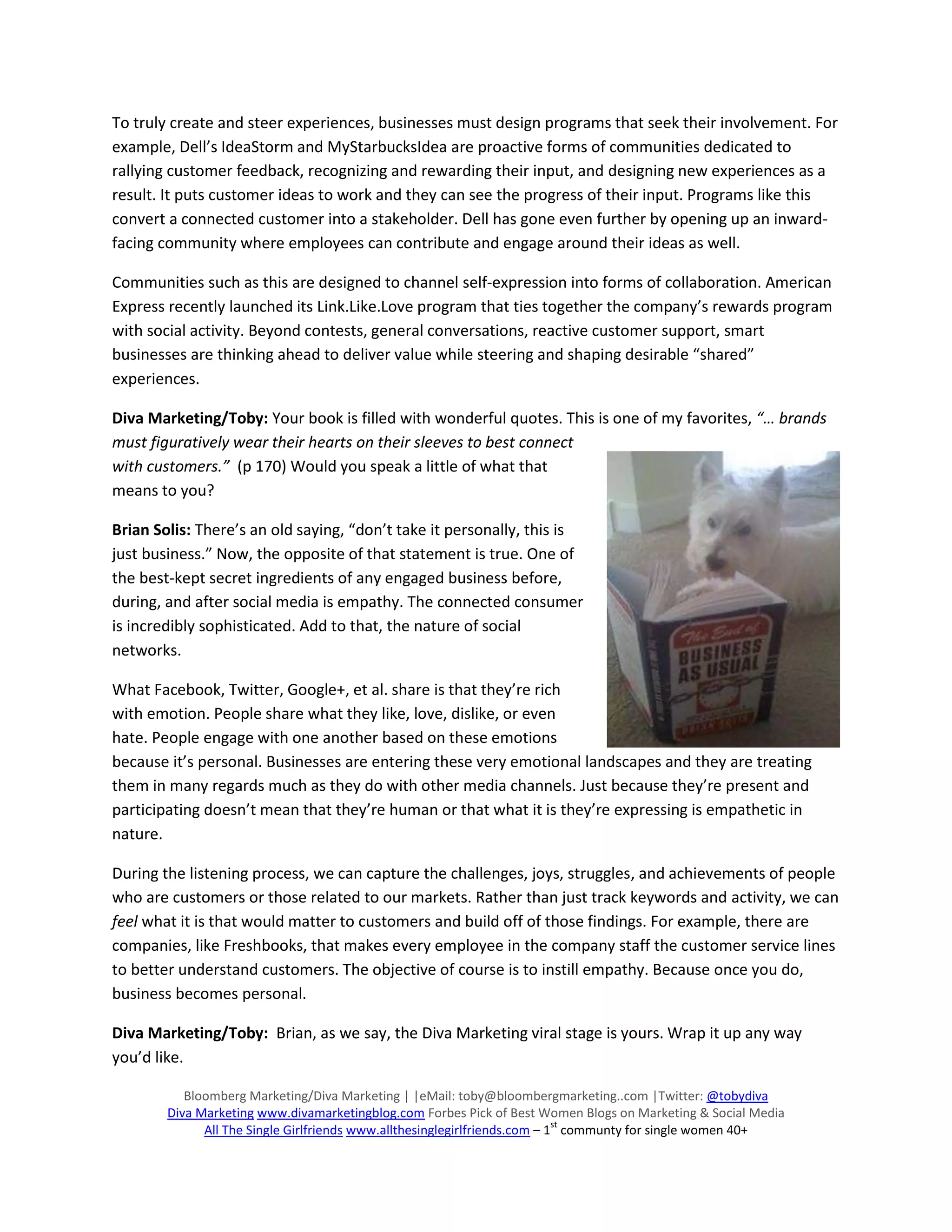 To truly create and steer experiences, businesses must design programs that seek their involvement. For
example, Dell’s IdeaStorm and MyStarbucksIdea are proactive forms of communities dedicated to
rallying customer feedback, recognizing and rewarding their input, and designing new experiences as a
result. It puts customer ideas to work and they can see the progress of their input. Programs like this
convert a connected customer into a stakeholder. Dell has gone even further by opening up an inward-
facing community where employees can contribute and engage around their ideas as well.

Communities such as this are designed to channel self-expression into forms of collaboration. American
Express recently launched its Link.Like.Love program that ties together the company’s rewards program
with social activity. Beyond contests, general conversations, reactive customer support, smart
businesses are thinking ahead to deliver value while steering and shaping desirable “shared”
experiences.

Diva Marketing/Toby: Your book is filled with wonderful quotes. This is one of my favorites, “… brands
must figuratively wear their hearts on their sleeves to best connect
with customers.” (p 170) Would you speak a little of what that
means to you?

Brian Solis: There’s an old saying, “don’t take it personally, this is
just business.” Now, the opposite of that statement is true. One of
the best-kept secret ingredients of any engaged business before,
during, and after social media is empathy. The connected consumer
is incredibly sophisticated. Add to that, the nature of social
networks.

What Facebook, Twitter, Google+, et al. share is that they’re rich
with emotion. People share what they like, love, dislike, or even
hate. People engage with one another based on these emotions
because it’s personal. Businesses are entering these very emotional landscapes and they are treating
them in many regards much as they do with other media channels. Just because they’re present and
participating doesn’t mean that they’re human or that what it is they’re expressing is empathetic in
nature.

During the listening process, we can capture the challenges, joys, struggles, and achievements of people
who are customers or those related to our markets. Rather than just track keywords and activity, we can
feel what it is that would matter to customers and build off of those findings. For example, there are
companies, like Freshbooks, that makes every employee in the company staff the customer service lines
to better understand customers. The objective of course is to instill empathy. Because once you do,
business becomes personal.

Diva Marketing/Toby: Brian, as we say, the Diva Marketing viral stage is yours. Wrap it up any way
you’d like.

           Bloomberg Marketing/Diva Marketing | |eMail: toby@bloombergmarketing..com |Twitter: @tobydiva
        Diva Marketing www.divamarketingblog.com Forbes Pick of Best Women Blogs on Marketing & Social Media
                                                                            st
              All The Single Girlfriends www.allthesinglegirlfriends.com – 1 communty for single women 40+
 