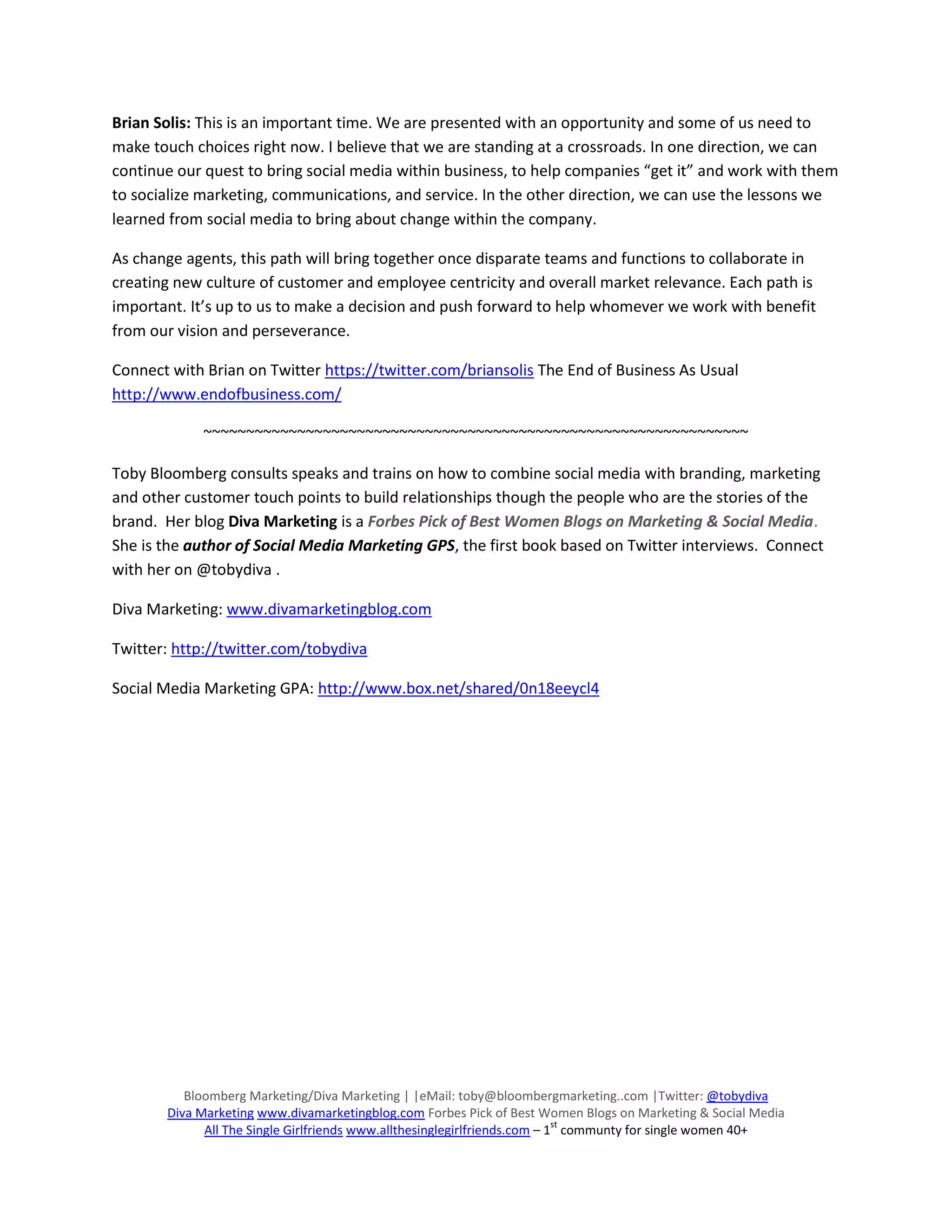 Brian Solis: This is an important time. We are presented with an opportunity and some of us need to
make touch choices right now. I believe that we are standing at a crossroads. In one direction, we can
continue our quest to bring social media within business, to help companies “get it” and work with them
to socialize marketing, communications, and service. In the other direction, we can use the lessons we
learned from social media to bring about change within the company.

As change agents, this path will bring together once disparate teams and functions to collaborate in
creating new culture of customer and employee centricity and overall market relevance. Each path is
important. It’s up to us to make a decision and push forward to help whomever we work with benefit
from our vision and perseverance.

Connect with Brian on Twitter https://twitter.com/briansolis The End of Business As Usual
http://www.endofbusiness.com/

            ~~~~~~~~~~~~~~~~~~~~~~~~~~~~~~~~~~~~~~~~~~~~~~~~~~~~~~~~~~~~~~~~

Toby Bloomberg consults speaks and trains on how to combine social media with branding, marketing
and other customer touch points to build relationships though the people who are the stories of the
brand. Her blog Diva Marketing is a Forbes Pick of Best Women Blogs on Marketing & Social Media.
She is the author of Social Media Marketing GPS, the first book based on Twitter interviews. Connect
with her on @tobydiva .

Diva Marketing: www.divamarketingblog.com

Twitter: http://twitter.com/tobydiva

Social Media Marketing GPA: http://www.box.net/shared/0n18eeycl4




          Bloomberg Marketing/Diva Marketing | |eMail: toby@bloombergmarketing..com |Twitter: @tobydiva
       Diva Marketing www.divamarketingblog.com Forbes Pick of Best Women Blogs on Marketing & Social Media
                                                                           st
             All The Single Girlfriends www.allthesinglegirlfriends.com – 1 communty for single women 40+
 