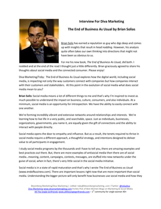 Interview For Diva Marketing

                                             The End of Business As Usual by Brian Solias


                                       Brian Solis has earned a reputation as guy who digs deep and comes
                                       up with insights that result in head nodding. However, his analysis
                                       quite often takes our own thinking into directions that might not
                                       have been as obvious to us.

                                   For me his new book, The End of Business As Usual, did both. I
nodded and at the end of the read I thought just a little differently. Brian graciously agreed to share his
thoughts about social media and the connected consumer. Please enjoy!

Diva Marketing/Toby: The End of Business As Usual explores how the digital world, including social
media, is impacting not only the way customers connect with companies but how companies interact
with their customers and stakeholders. At this point in the evolution of social media what does social
media mean to you?

Brian Solis: Social media means a lot of different things to me and that’s why I’m inspired to invest as
much possible to understand the impact on business, culture, consumers, and also individuals. At a
minimum, social media is an opportunity for introspection. We have the ability to easily connect with
one another.

We’re forming incredibly vibrant and extensive networks around relationships and interests. We’re
learning how to live life in a very public, and searchable, space. Just as individuals, businesses,
organizations, governments, you name it, are equally given the gift of connections and the ability to
interact with people directly.

Social media opens the door to empathy and influence. But as a result, the tenets required to thrive in
social media require a different approach, a thoughtful strategy, and intentions designed to deliver
value to all participants in engagement.

I study social media programs by the thousands and I have to tell you, there are amazing examples and
best practices out there. But, there are more examples of antisocial media then there are of social
media…meaning, content, campaigns, contests, messages, are stuffed into new networks under the
guise of social, when in fact, there’s very little social in the social media initiative.

Social media is in a state of rapid maturation and that’s why I wrote The End of Business as Usual
(www.endofbusiness.com). There are important lessons right now that are more important than social
media. Understanding the bigger picture will only benefit how businesses use social media and how they


           Bloomberg Marketing/Diva Marketing | |eMail: toby@bloombergmarketing..com |Twitter: @tobydiva
        Diva Marketing www.divamarketingblog.com Forbes Pick of Best Women Blogs on Marketing & Social Media
                                                                            st
              All The Single Girlfriends www.allthesinglegirlfriends.com – 1 communty for single women 40+
 