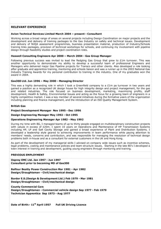 RELEVANT EXPERIENCE

Avion Technical Services Limited March 2004 – present - Consultant
Working across a broad range of areas on several projects including Design Coordination on major projects and the
development and delivery of training packages to the Gas Industry on safety and technical issues. Development
and delivery of NVQ4 assessment programmes, business presentation material, production of Industry/Schools
training links packages, provision of technical workshops for schools, and continuing my involvement with pipeline
design through feasibility studies and project coordination roles.

Haswell Consulting Engineers Apr 2000 – March 2004 - Gas Group Manager
Following previous success was invited to lead the fledgling Gas Group that grew to £1m turnover. This was
another opportunity to demonstrate my ability to develop a successful team of professional Engineers and
Managers who delivered major Gas Pipeline projects for Transco and other clients. Also developed a role looking
after graduate and apprentice training, mentoring and schools liaison and was a runner up in the 2003 National Gas
Industry Training Awards for my personal contribution to training in the industry. One of my graduates won the
award in 2004.

Gas300 Ltd. Jun 1996 – May 2000 - Managing Director
This was a highly demanding role in which I took a Greenfield company to a £1m pa turnover in two years and
gained a position as a recognized UK design house for high integrity design and project management, for the gas
and related industries. The role focused on business development, marketing, maximizing profits, staff
development, Health & Safety, Environmental Issues and acting as the focus for a growing team of engineers in a
highly competitive market. I was a key member of several initiatives during the formative years of the organization
including planning and finance management, and the introduction of an ISO Quality Management System.

British Gas
Project Development Manager Nov 1995 - Dec 1996
Design Engineering Manager May 1992 - Oct 1995
Operations Engineering Manager Apr 1982 - May 1992
During my time with BG, I managed teams of up to thirty people engaged on multidisciplinary construction projects
with values in excess of £20m. I spent 10 years on Operations and Maintenance of HP Transmission Systems
including HP, LP and Salt Cavity Storage and gained a broad experience of Plant and Distribution Systems. I
developed a leadership style geared to achieving improvements in team performance while paying attention to
members’ needs, concerns and contribution, and was responsible for managing the resolution of technical design
problems both in-house and as a consultant for external customers in the UK and Hong Kong.
As part of the development of my managerial skills I advised on company wide issues such as incentive schemes,
legal problems, costing and maintenance policies and team structure issues. Starting in the late 80’s I developed a
keen interest in training and development, guiding young engineers through mentoring and training.

PREVIOUS EMPLOYMENT

Osprey EMC Ltd. Jan 1997 - Jun 1997
Consultant prior to becoming MD of Gas300

Balfour Beatty Power Construction Mar 1981 - Apr 1982
Design/Draughtsman - Civil/mechanical design

Border E.S.(Design & Development Ltd.) Feb 1979 - Mar 1981
Design/Draughtsman - Civil/mechanical design

County Commercial Cars
Design/Draughtsman - Commercial vehicle design Sep 1977 - Feb 1979
Technician Apprentice Sep 1973 - Aug 1977



Date of Birth:- 11th April 1957      Full UK Driving Licence
 