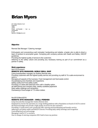 Brian Myers
4011 Merry Meadow Court
Sugarland
Texas
77479
Phone 3477544066 / Cell no
3478404956
E-mail
Myersbrn1962@yahoo.com
Objective
Remote Site Manager / Catering manager
Enthusiastic and conscientious well motivated, hardworking and reliable, a leader who is able to direct a
team of workers to accomplish goals. Complying with company policies with Health and Safety ,HACCP
guidelines.
Providing the highest quality of service to the customers.
Adhering to the safety culture and providing any necessary training as part of our commitment as a
partner in safety.
Work experience
April 2016-present
REMOTE SITE MANAGER- NOBLE DRILL SHIP
Camp boss(facilities manager) for Sodexo Remote sites
Providing customers with the highest quality service and providing my staff of 15 a safe environment to
work in.
Managing all aspects of the business. Food management and food waste control
Housekeeping and checklists and inspections.
Safety audits and Food safety audits.
Providing a 5 week well balanced menu with a Healthy option.
All staff training and company daily, weekly auditable paperwork
Daily safety meetings and recognition.
Overseeing of food budget of 1.5 million dollars
Nov2015-March2016
REMOTE SITE MANAGER – SHELL PERDIDO
Camp boss (facility manager)for Sodexo Remote Sites
Employed to oversee the operation on a large drilling platform with a Population on board of 165.To control
the financial budget and provide a high quality of service for the customers
Providing a 5 week menu cycle ,producing 24hr catering and housekeeping and laundry service.
Adhering to all Safety audits and HACCP controls. Providing daily safety meetings and recognition
Controlling food cost and wastage
Managing a staff of 17 co-workers.
Due to change of catering companies ESS I had to leave my position
 