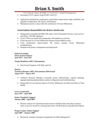 Brian S. Smith
11312 Taylor Dr, Liberty, MO 64068 • C- 816.547.4133 • bsmith12973@gmail.com
• Developer of CCL reports using DVDEV and CCL.
• Application and hardware maintenance, performance improvement, high availability, and
upgrades of application, OS, Oracle, and Olympus
• Maintained security to data within the architecture of Cerner Millennium
System Engineer Responsibilities (for all above clientele cont)
• Management of multiple RS/6000 AIX nodes, Citrix Presentation Servers, Linux servers,
and Oracle / MYSQL databases
• Cerner 724Access install and management with emphasis on security
• Client advocate in a Cerner Millennium Remote Hosted (RHO) system
• Citrix performance improvements, file system cleanup, Cerner Millennium
troubleshooting
• Hospital-wide printer configuration and deployment
Oxford Consulting
Senior System Engineer
April 2012 – June 2012
Trinity Healthcare (90% Telecommute)
• Data Extract Engineer in PL/SQL and CCL
Dell Inc
Technical Manager (100% Telecommute) (Dell hosted)
August 2011 – August 2012
• Technical Resource Manager overseeing system administration, capacity planning,
upgrade planning/implementation, printer configuration and troubleshooting
• Responsible for all technical aspects of Cerner Millennium for Hub2 and Hub4 at Tenet
Health
Cerner Corporation
June 1995 – April 2009
Senior Consultant, Support
January 2008 – April 2009
• Business analysis for operational improvement to delight clients and reduce response
times on service records by writing jscript, html, with drill-downs using Business Objects
Project Leader, Orders Support
April 2007 – January 2008
• Resourced, escalated, and queue management for Order Management
 