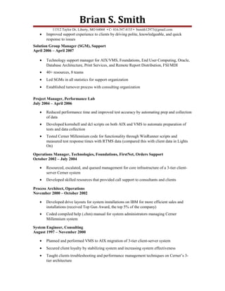 Brian S. Smith
11312 Taylor Dr, Liberty, MO 64068 • C- 816.547.4133 • bsmith12973@gmail.com
• Improved support experience to clients by driving polite, knowledgeable, and quick
response to issues
Solution Group Manager (SGM), Support
April 2006 – April 2007
• Technology support manager for AIX/VMS, Foundations, End User Computing, Oracle,
Database Architecture, Print Services, and Remote Report Distribution, FSI/MDI
• 40+ resources, 8 teams
• Led SGMs in all statistics for support organization
• Established turnover process with consulting organization
Project Manager, Performance Lab
July 2004 – April 2006
• Reduced performance time and improved test accuracy by automating prep and collection
of data
• Developed kornshell and dcl scripts on both AIX and VMS to automate preparation of
tests and data collection
• Tested Cerner Millennium code for functionality through WinRunner scripts and
measured test response times with RTMS data (compared this with client data in Lights
On)
Operations Manager, Technologies, Foundations, FirstNet, Orders Support
October 2002 – July 2004
• Resourced, escalated, and queued management for core infrastructure of a 3-tier client-
server Cerner system
• Developed skilled resources that provided call support to consultants and clients
Process Architect, Operations
November 2000 – October 2002
• Developed drive layouts for system installations on IBM for more efficient sales and
installations (received Top Gun Award, the top 5% of the company)
• Coded compiled help (.chm) manual for system administrators managing Cerner
Millennium system
System Engineer, Consulting
August 1997 – November 2000
• Planned and performed VMS to AIX migration of 3-tier client-server system
• Secured client loyalty by stabilizing system and increasing system effectiveness
• Taught clients troubleshooting and performance management techniques on Cerner’s 3-
tier architecture
 