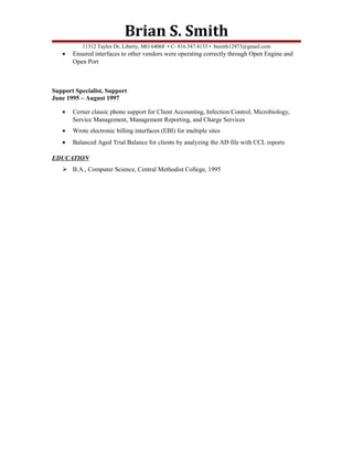Brian S. Smith
11312 Taylor Dr, Liberty, MO 64068 • C- 816.547.4133 • bsmith12973@gmail.com
• Ensured interfaces to other vendors were operating correctly through Open Engine and
Open Port
Support Specialist, Support
June 1995 – August 1997
• Cerner classic phone support for Client Accounting, Infection Control, Microbiology,
Service Management, Management Reporting, and Charge Services
• Wrote electronic billing interfaces (EBI) for multiple sites
• Balanced Aged Trial Balance for clients by analyzing the AD file with CCL reports
EDUCATION
 B.A., Computer Science, Central Methodist College, 1995
 