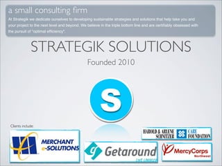 a small consulting ﬁrm
At Strategik we dedicate ourselves to developing sustainable strategies and solutions that help take you and
your project to the next level and beyond. We believe in the triple bottom line and are certiﬁably obsessed with
the pursuit of "optimal efﬁciency".



               STRATEGIK SOLUTIONS
                                              Founded 2010




                                                     S
 Clients include:
 