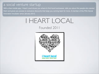 a social venture startup
With a free mobile app, I Heart Local shows you where to ﬁnd local businesses, tells you about the people who started
them and gives you access to exclusive discounts that keep you coming back for more. A member of the PSU Social
Innovation Incubator since January 2012.




                            I HEART LOCAL
                                             Founded 2011
 