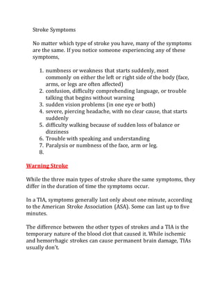 Stroke Symptoms
No matter which type of stroke you have, many of the symptoms
are the same. If you notice someone experiencing any of these
symptoms,
1. numbness or weakness that starts suddenly, most
commonly on either the left or right side of the body (face,
arms, or legs are often affected)
2. confusion, difficulty comprehending language, or trouble
talking that begins without warning
3. sudden vision problems (in one eye or both)
4. severe, piercing headache, with no clear cause, that starts
suddenly
5. difficulty walking because of sudden loss of balance or
dizziness
6. Trouble with speaking and understanding
7. Paralysis or numbness of the face, arm or leg.
8.
Warning Stroke
While the three main types of stroke share the same symptoms, they
differ in the duration of time the symptoms occur.
In a TIA, symptoms generally last only about one minute, according
to the American Stroke Association (ASA). Some can last up to five
minutes.
The difference between the other types of strokes and a TIA is the
temporary nature of the blood clot that caused it. While ischemic
and hemorrhagic strokes can cause permanent brain damage, TIAs
usually don’t.
 