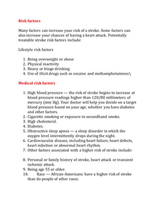 Risk factors
Many factors can increase your risk of a stroke. Some factors can
also increase your chances of having a heart attack. Potentially
treatable stroke risk factors include:
Lifestyle risk factors
1. Being overweight or obese
2. Physical inactivity
3. Heavy or binge drinking
4. Use of illicit drugs such as cocaine and methamphetamines
Medical risk factors
1. High blood pressure — the risk of stroke begins to increase at
blood pressure readings higher than 120/80 millimeters of
mercury (mm Hg). Your doctor will help you decide on a target
blood pressure based on your age, whether you have diabetes
and other factors.
2. Cigarette smoking or exposure to secondhand smoke.
3. High cholesterol.
4. Diabetes.
5. Obstructive sleep apnea — a sleep disorder in which the
oxygen level intermittently drops during the night.
6. Cardiovascular disease, including heart failure, heart defects,
heart infection or abnormal heart rhythm.
7. Other factors associated with a higher risk of stroke include:
8. Personal or family history of stroke, heart attack or transient
ischemic attack.
9. Being age 55 or older.
10. Race — African-Americans have a higher risk of stroke
than do people of other races.
 