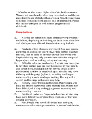 11-Gender — Men have a higher risk of stroke than women.
Women are usually older when they have strokes, and they're
more likely to die of strokes than are men. Also, they may have
some risk from some birth control pills or hormone therapies
that include estrogen, as well as from pregnancy and
childbirth.
Complications
11. A stroke can sometimes cause temporary or permanent
disabilities, depending on how long the brain lacks blood flow
and which part was affected. Complications may include:
12. Paralysis or loss of muscle movement. You may become
paralyzed on one side of your body, or lose control of certain
muscles, such as those on one side of your face or one arm.
Physical therapy may help you return to activities hampered
by paralysis, such as walking, eating and dressing.
13. Difficulty talking or swallowing. A stroke may cause you
to have less control over the way the muscles in your mouth
and throat move, making it difficult for you to talk clearly
(dysarthria), swallow or eat (dysphagia). You also may have
difficulty with language (aphasia), including speaking or
understanding speech, reading or writing. Therapy with a
speech and language pathologist may help.
14. Memory loss or thinking difficulties. Many people who
have had strokes experience some memory loss. Others may
have difficulty thinking, making judgments, reasoning and
understanding concepts.
15. Emotional problems. People who have had strokes may
have more difficulty controlling their emotions, or they may
develop depression.
16. Pain. People who have had strokes may have pain,
numbness or other strange sensations in parts of their bodies
 