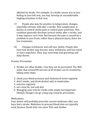 affected by stroke. For example, if a stroke causes you to lose
feeling in your left arm, you may develop an uncomfortable
tingling sensation in that arm.
17. People also may be sensitive to temperature changes,
especially extreme cold after a stroke. This complication is
known as central stroke pain or central pain syndrome. This
condition generally develops several weeks after a stroke, and
it may improve over time. But because the pain is caused by a
problem in your brain, rather than a physical injury, there are
few treatments.
18. Changes in behavior and self-care ability. People who
have had strokes may become more withdrawn and less social
or more impulsive. They may need help with grooming and
daily chores.
Practice Prevention
1. Strokes are often deadly—but they can be prevented. The NSA
states that around 80 percent of all strokes can be avoided by
taking some steps:
2. check your blood pressure and cholesterol levels regularly
3. don’t smoke, and drink alcohol only in moderation
4. exercise regularly
5. eat a low-fat, low-salt diet
6. Managing your risk for stroke with simple but important
lifestyle changes can go a long way towards prevention.
Medications
Your doctor will probably prescribe several medicines after you
have had a stroke. Medicines to prevent blood clots are typically
used, because blood clots can cause TIAs and strokes.
 