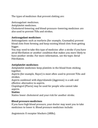 The types of medicines that prevent clotting are:
Anticoagulant medicines.
Antiplatelet medicines.
Cholesterol-lowering and blood-pressure–lowering medicines are
also used to prevent TIAs and strokes.
Anticoagulant medicines
Anticoagulants such as warfarin (for example, Coumadin) prevent
blood clots from forming and keep existing blood clots from getting
bigger.
You may need to take this type of medicine after a stroke if you have
atrial fibrillation or another condition that makes you more likely to
have another stroke. For more information, see the topic Atrial
Fibrillation.
Antiplatelet medicines
Antiplatelet medicines keep platelets in the blood from sticking
together.
Aspirin (for example, Bayer) is most often used to prevent TIAs and
strokes.
Aspirin combined with dipyridamole (Aggrenox) is a safe and
effective alternative to aspirin.
Clopidogrel (Plavix) may be used for people who cannot take
aspirin.
Statins
Statins lower cholesterol and your risk for another stroke.
Blood pressure medicines
If you have high blood pressure, your doctor may want you to take
medicines to lower it. Blood pressure medicines include:
Angiotensin II receptor blockers (ARBs).
 