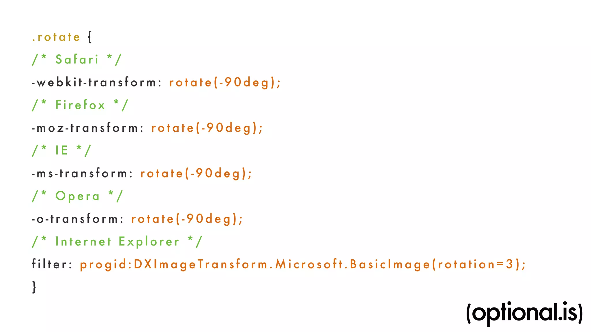 . rot a te { 
/ * S a f a r i * / 
- web k i t - t rans f o r m : ro tate( -90deg) ; 
/ * F i r e fox * / 
-moz- t rans f o r m : ro tate( -90deg) ; 
/ * I E * / 
- m s - t rans f o r m : ro tate( -90deg) ; 
/* Opera * / 
- o - t rans f o r m : ro tate( -90deg) ; 
/ * I n t e r net E x p l o r e r * / 
f i l ter : p rogid:DXImageTrans f o rm.Mi c ro s o f t . BasicImage( rot a t i o n=3) ; 
} 
 
