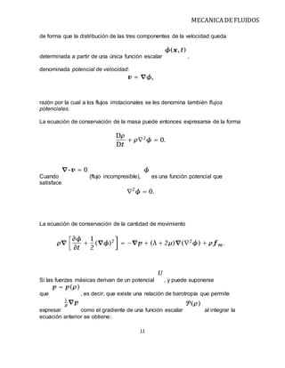 MECANICA DE FLUIDOS
11
de forma que la distribución de las tres componentes de la velocidad queda
determinada a partir de una única función escalar ,
denominada potencial de velocidad:
razón por la cual a los flujos irrotacionales se les denomina también flujos
potenciales.
La ecuación de conservación de la masa puede entonces expresarse de la forma
Cuando (flujo incompresible), es una función potencial que
satisface
La ecuación de conservación de la cantidad de movimiento
Si las fuerzas másicas derivan de un potencial , y puede suponerse
que , es decir, que existe una relación de barotropía que permite
expresar como el gradiente de una función escalar al integrar la
ecuación anterior se obtiene:
 