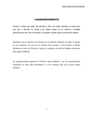 MECANICA DE FLUIDOS
3
1:AGRADECIMIENTO
Primero y antes que nada, dar gracias a Dios, por estar conmigo en cada paso
que doy, e iluminar mi mente y por haber puesto en mi camino a aquellas
personas que han sido mi soporte y compañía durante todo el periodo de estudio.
Agradecer hoy y siempre a mi familia por el esfuerzo realizado por ellos. El apoyo
en mis estudios, de ser así no hubiese sido posible. A mis padres y demás
familiares ya que me brindan el apoyo, la alegría y me dan la fortaleza necesaria
para seguir adelante.
Un agradecimiento especial al Profesor Hugo Calderón , por los conocimientos
impartidos en esta vida universitaria y a los consejos que nos da para seguir
adelante.
 