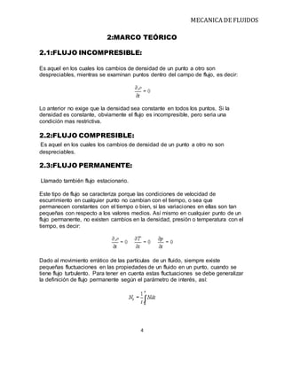 MECANICA DE FLUIDOS
4
2:MARCO TEÓRICO
2.1:FLUJO INCOMPRESIBLE:
Es aquel en los cuales los cambios de densidad de un punto a otro son
despreciables, mientras se examinan puntos dentro del campo de flujo, es decir:
Lo anterior no exige que la densidad sea constante en todos los puntos. Si la
densidad es constante, obviamente el flujo es incompresible, pero seria una
condición mas restrictiva.
2.2:FLUJO COMPRESIBLE:
Es aquel en los cuales los cambios de densidad de un punto a otro no son
despreciables.
2.3:FLUJO PERMANENTE:
Llamado también flujo estacionario.
Este tipo de flujo se caracteriza porque las condiciones de velocidad de
escurrimiento en cualquier punto no cambian con el tiempo, o sea que
permanecen constantes con el tiempo o bien, si las variaciones en ellas son tan
pequeñas con respecto a los valores medios. Así mismo en cualquier punto de un
flujo permanente, no existen cambios en la densidad, presión o temperatura con el
tiempo, es decir:
Dado al movimiento errático de las partículas de un fluido, siempre existe
pequeñas fluctuaciones en las propiedades de un fluido en un punto, cuando se
tiene flujo turbulento. Para tener en cuenta estas fluctuaciones se debe generalizar
la definición de flujo permanente según el parámetro de interés, así:
 