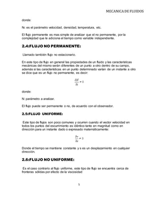 MECANICA DE FLUIDOS
5
donde:
Nt: es el parámetro velocidad, densidad, temperatura, etc.
El flujo permanente es mas simple de analizar que el no permanente, por la
complejidad que le adiciona el tiempo como variable independiente.
2.4:FLUJO NO PERMANENTE:
Llamado también flujo no estacionario.
En este tipo de flujo en general las propiedades de un fluido y las características
mecánicas del mismo serán diferentes de un punto a otro dentro de su campo,
además si las características en un punto determinado varían de un instante a otro
se dice que es un flujo no permanente, es decir:
donde:
N: parámetro a analizar.
El flujo puede ser permanente o no, de acuerdo con el observador.
2.5:FLUJO UNIFORME:
Este tipo de flujos son poco comunes y ocurren cuando el vector velocidad en
todos los puntos del escurrimiento es idéntico tanto en magnitud como en
dirección para un instante dado o expresado matemáticamente:
Donde el tiempo se mantiene constante y s es un desplazamiento en cualquier
dirección.
2.6:FLUJO NO UNIFORME:
Es el caso contrario al flujo uniforme, este tipo de flujo se encuentra cerca de
fronteras sólidas por efecto de la viscosidad
 