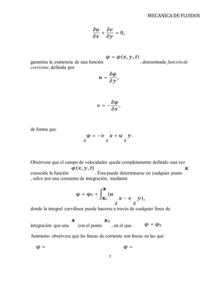 MECANICA DE FLUIDOS
7
garantiza la existencia de una función , denominada función de
corriente, definida por
de forma que
d d d
Obsérvese que el campo de velocidades queda completamente definido una vez
conocida la función . Ésta puede determinarse en cualquier punto
, salvo por una constante de integración, mediante
d d
donde la integral curvilínea puede hacerse a través de cualquier línea de
integración que una con el punto , en el que .
Asimismo obsérvese que las líneas de corriente son líneas en las que
 