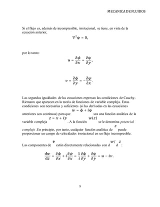 MECANICA DE FLUIDOS
9
Si el flujo es, además de incompresible, irrotacional, se tiene, en vista de la
ecuación anterior,
por lo tanto:
Las segundas igualdades de las ecuaciones expresan las condiciones de Cauchy-
Riemann que aparecen en la teoría de funciones de variable compleja. Estas
condiciones son necesarias y suficientes (si las derivadas en las ecuaciones
anteriores son continuas) para que sea una función analítica de la
variable compleja . A la función se le denomina potencial
complejo .En principio, por tanto, cualquier función analítica de puede
proporcionar un campo de velocidades irrotacional en un flujo incompresible.
Las componentes de están directamente relacionadas con d d :
 