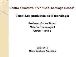 Centro educativo N°27 “Gob. Santiago Besso”
Tema: Los productos de la tecnología
Profesor: Carlos Briant
Materia: Tecnología I
Curso: 1 año B
Junio 2015
Merlo, San Luis. Argentina
 