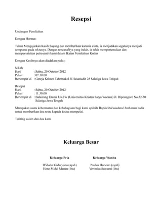 Resepsi
Undangan Pernikahan
Dengan Hormat:
Tuhan Mengajarkan Kasih Sayang dan memberikan karunia cinta, ia menjadikan segalanya menjadi
sempurna pada wktunya. Dengan rencanaNya yang indah, ia telah mempertemukan dan
mempersatukan putra-putri kami dalam Ikatan Pernikahan Kudus
Dengan Kasihnya akan diadakan pada :
Nikah
Hari : Sabtu, 20 Oktober 2012
Pukul : 07:30:00
Bertempat di : Gereja Kristen Tabernakel Jl.Hasanudin 28 Salatiga Jawa Tengah
Resepsi
Hari : Sabtu, 20 Oktober 2012
Pukul : 11:30:00
Bertempat di : Balairung Utama UKSW (Universitas Kristen Satya Wacana) Jl. Diponegoro No.52-60
Salatiga Jawa Tengah
Merupakan suatu kehormatan dan kebahagiaan bagi kami apabila Bapak/ibu/saudara/i berkenan hadir
untuk memberikan doa restu kepada kedua mempelai.
Teriring salam dan doa kami
Keluarga Besar
Keluarga Pria Keluarga Wanita
Widodo Kadaryono (ayah) Paulus Harsono (ayah)
Hene Midel Manan (ibu) Veronica Suwarni (ibu)
 