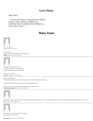 Love Story
Dear LOVE...
...“You are the answer to every prayer I've offered.
You are a song, a dream, a whisper, and...
I don't know how I could have lived without you
for as long as I have”...
Buku Tamu
 