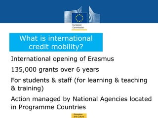 Date: in 12 pts
International opening of Erasmus
135,000 grants over 6 years
For students & staff (for learning & teaching
& training)
Action managed by National Agencies located
in Programme Countries
What is international
credit mobility?
Education
and Culture
 