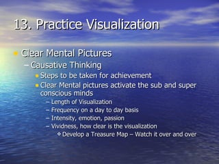 13. Practice Visualization Clear Mental Pictures Causative Thinking Steps to be taken for achievement Clear Mental pictures activate the sub and super conscious minds Length of Visualization Frequency on a day to day basis Intensity, emotion, passion Vividness, how clear is the visualization Develop a Treasure Map – Watch it over and over 