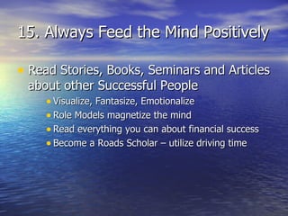 15. Always Feed the Mind Positively Read Stories, Books, Seminars and Articles about other Successful People Visualize, Fantasize, Emotionalize Role Models magnetize the mind Read everything you can about financial success Become a Roads Scholar – utilize driving time 