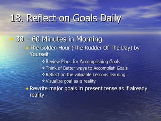 18. Reflect on Goals Daily 30 – 60 Minutes in Morning The Golden Hour (The Rudder Of The Day) by Yourself Review Plans for Accomplishing Goals Think of Better ways to Accomplish Goals Reflect on the valuable Lessons learning Visualize goal as a reality Rewrite major goals in present tense as if already reality  