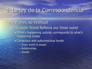 4. La ley de la Correspondencia As Within, so Without The outer World Reflects our Inner world What’s happening outside corresponds to what’s happening inside Conscious and subconscious levels Outer world of people Relationships Wealth 