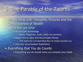 5. The Parable of the Talents Fill the Mind with Thoughts, Pictures and the Consciousness of Wealth The Rich get richer Accumulate Knowledge Books, Magazines, Audio, Video and Seminars Begin now to save and Accumulate Money This starts the corresponding flow of money towards you Use your accumulated Experience Everything that You do Counts Everything you do should move you towards your Goals 
