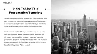 How To Use This
Presentation Template
An effective presentation can increase your sales by several times
over an unplanned or uncoordinated explanation of your product
or service. It is during the sales presentation that you transform a
skeptical or reluctant prospect into a committed customer.
This template is modeled from presentations I’ve used to make
(and win) thousands of sales pitches in the last 18+ years, and
will ensure you cover all the necessary aspects of a winning
presentation. Simply fill in and customize the slides with your own
text and images using Google Slides, or you can export to use in
PowerPoint, Keynote or Adobe Acrobat.
 