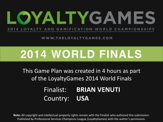 2014 WORLD FINALS
Note: All copyright and intellectual property rights remain with the Finalist who authored this submission.
Published  by  Professional  Services  Champions  League  (LoyaltyGames)  with  the  author’s  permission.    
Finalist: BRIAN VENUTI
Country: USA
This Game Plan was created in 4 hours as part
of the LoyaltyGames 2014 World Finals
 