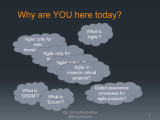 Why are YOU here today?
What is
‘Agile’?

‘Agile’ only for
web
development?
‘Agile’ only for
tiny stuff?
‘Agile’ = loss of
‘Agile’ in
control?
mission critical
projects?
What is
‘DSDM’?

What is
‘Scrum’?

Gated assurance
processes for
agile projects?

http://bit.ly/About-Brian
@BrianUkulele

2

 