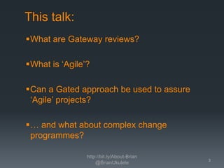 This talk:
What are Gateway reviews?
What is ‘Agile’?
Can a Gated approach be used to assure
‘Agile’ projects?
… and what about complex change
programmes?
http://bit.ly/About-Brian
@BrianUkulele

3

 