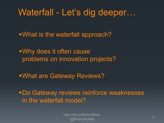 Waterfall - Let’s dig deeper…
What is the waterfall approach?

Why does it often cause
problems on innovation projects?
What are Gateway Reviews?
Do Gateway reviews reinforce weaknesses
in the waterfall model?
http://bit.ly/About-Brian
@BrianUkulele

5

 
