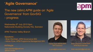 brian.wernham@gmail.com
@BrianUkulele
‘Agile Governance’
The new (slim) APM guide on ‘Agile
Governance’ from GovSIG
- progress
Wednesday 8th July 2015 6pm
Nationwide Building Society HQ, Swindon
APM Thames Valley Branch
Speakers:
- Brian Wernham, APM Governance SIG
- Adrian Pyne, APM Programme Management SIG
#APMagile
Adrian Pyne MAPM RPP
RPP Assessor
a.pyne@btconnect.com
Brian Wernham FAPM RPP
APM Board Member
brian.wernham@gmail.com
 