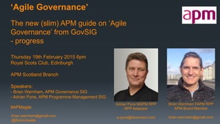 brian.wernham@gmail.com
@BrianUkulele
‘Agile Governance’
The new (slim) APM guide on ‘Agile
Governance’ from GovSIG
- progress
Thursday 19th February 2015 6pm
Royal Scots Club, Edinburgh
APM Scotland Branch
Speakers:
- Brian Wernham, APM Governance SIG
- Adrian Pyne, APM Programme Management SIG
#APMagile
Adrian Pyne MAPM RPP
RPP Assessor
a.pyne@btconnect.com
Brian Wernham FAPM RPP
APM Board Member
brian.wernham@gmail.com
 