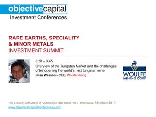 Investment Conferences


RARE EARTHS, SPECIALITY
& MINOR METALS
INVESTMENT SUMMIT
                 3.20 – 3.45
                 Overview of the Tungsten Market and the challenges
                 of (re)opening the world’s next tungsten mine
                 Brian Wesson – CEO, Woulfe Mining




THE LONDON CHAMBER OF COMMERCE AND INDUSTRY ● THURSDAY,   18 MARCH 2010
www.ObjectiveCapitalConferences.com
 