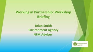 Working in Partnership: Workshop
Briefing
Brian Smith
Environment Agency
NFM Adviser
 