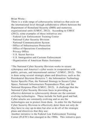 Brian Wrote :
There is a wide range of cybersecurity initiatives that exist on
the international level through collaborative efforts between the
Department of Homeland Security (DHS) and numerous
organizational units (UMUC, 2012). According to UMUC
(2012), some examples of these initiatives are:
· Federal Law Enforcement Training Center
· National Cyber Security Division
· National Communications System
· Office of Infrastructure Protection
· Office of Operations Coordination
· Privacy Office
· U.S. Secret Service
· U.S. Immigration and Customs Enforcement
· Organization of American States Assistance
“The National Cyber Security Division works to secure
cyberspace and America’s cyber assets in cooperation with
public, private, and international entities” (UMUC, 2012). This
is done using several strategic plans and directives, such as the
Presidential Decision Directive 7, the Information Technology
Sector Specific Plan, the National Strategy to Secure Cyber
Space, National Infrastructure Preparedness Plan, and the
National Response Plan (UMUC, 2012). A challenge that the
National Cyber Security Division faces in providing an
effective deterrent to cybersecurity threats are the constant
evolving technologies. These include for both good and bad.
Cyber attacks are constantly evolving and so are the
technologies use to protect from them. In order for the National
Cyber Security Division to effectively deter them not only do
they have to stay up-to-date but also so do all of the strategic
plans and directives that they use.
Another initiative is the Federal Law Enforcement Training
Center (FLETC) that emerged in the 1980s. This initiative puts
 