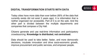  
Today cities have more data than ever before (90% of the data that
currently exists did not exist 3 years ago). It is information that is
neither organized nor accessible. Part of it is on the web. And the
other part is divided between the multiple departments and
companies that compose a City Hall.
Citizens generate and use real-time information and participatory
crowdsourcing. Knowledge is distributed, not centralised.
Data should be used to take better, faster, and more democratic
decisions, incubate innovation and drive socio-economic growth,
improve procurement and public services, and empower people.
	
  
	
  
15	
  
DIGITAL TRANSFORMATION STARTS WITH DATA
 